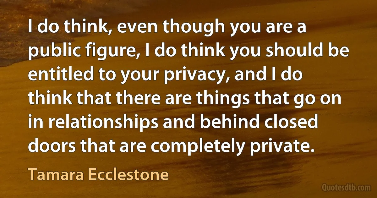 I do think, even though you are a public figure, I do think you should be entitled to your privacy, and I do think that there are things that go on in relationships and behind closed doors that are completely private. (Tamara Ecclestone)