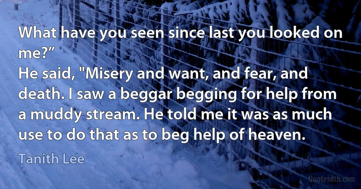 What have you seen since last you looked on me?”
He said, "Misery and want, and fear, and death. I saw a beggar begging for help from a muddy stream. He told me it was as much use to do that as to beg help of heaven. (Tanith Lee)