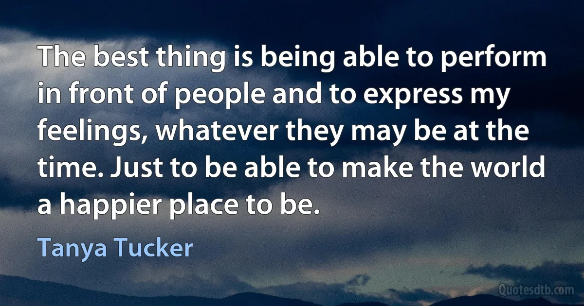 The best thing is being able to perform in front of people and to express my feelings, whatever they may be at the time. Just to be able to make the world a happier place to be. (Tanya Tucker)