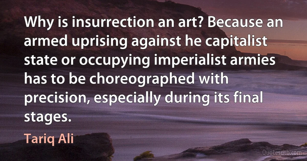 Why is insurrection an art? Because an armed uprising against he capitalist state or occupying imperialist armies has to be choreographed with precision, especially during its final stages. (Tariq Ali)