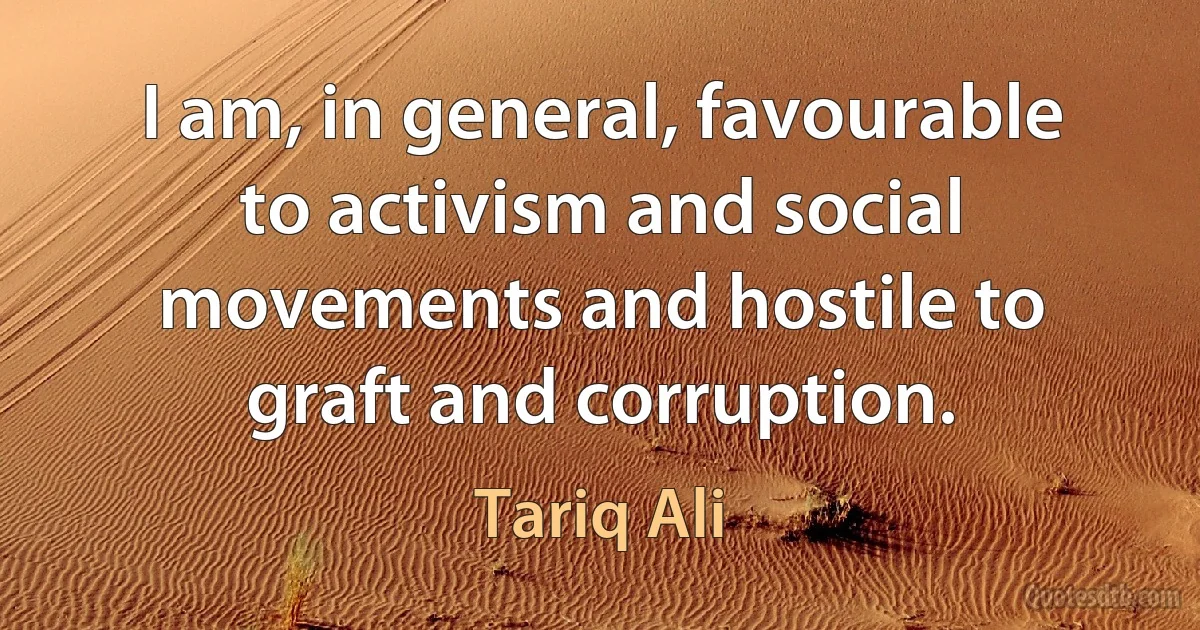 I am, in general, favourable to activism and social movements and hostile to graft and corruption. (Tariq Ali)