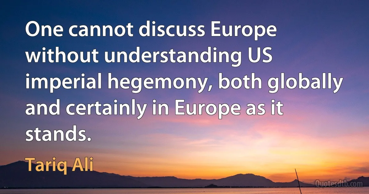 One cannot discuss Europe without understanding US imperial hegemony, both globally and certainly in Europe as it stands. (Tariq Ali)