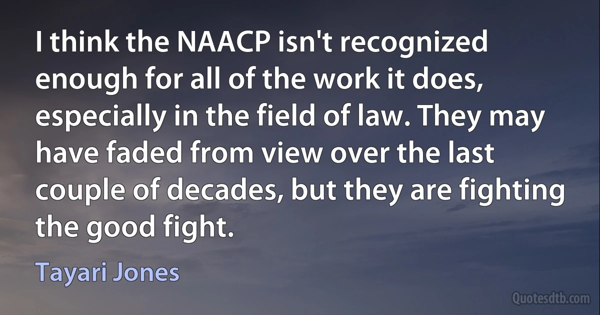 I think the NAACP isn't recognized enough for all of the work it does, especially in the field of law. They may have faded from view over the last couple of decades, but they are fighting the good fight. (Tayari Jones)