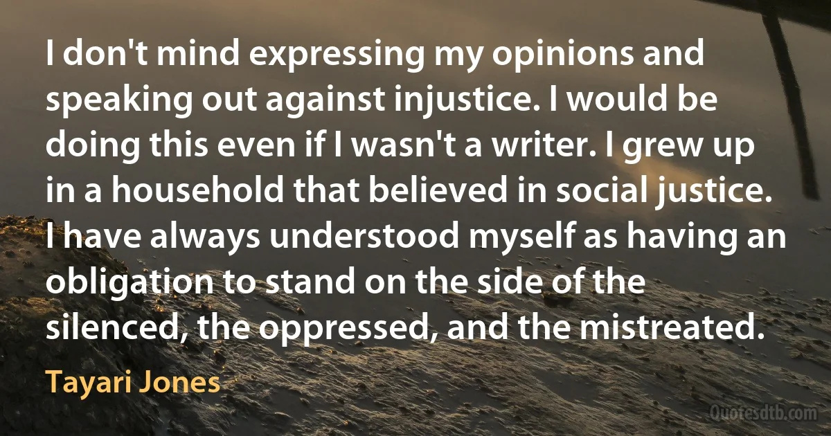 I don't mind expressing my opinions and speaking out against injustice. I would be doing this even if I wasn't a writer. I grew up in a household that believed in social justice. I have always understood myself as having an obligation to stand on the side of the silenced, the oppressed, and the mistreated. (Tayari Jones)