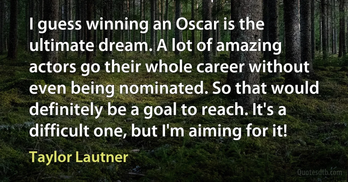 I guess winning an Oscar is the ultimate dream. A lot of amazing actors go their whole career without even being nominated. So that would definitely be a goal to reach. It's a difficult one, but I'm aiming for it! (Taylor Lautner)