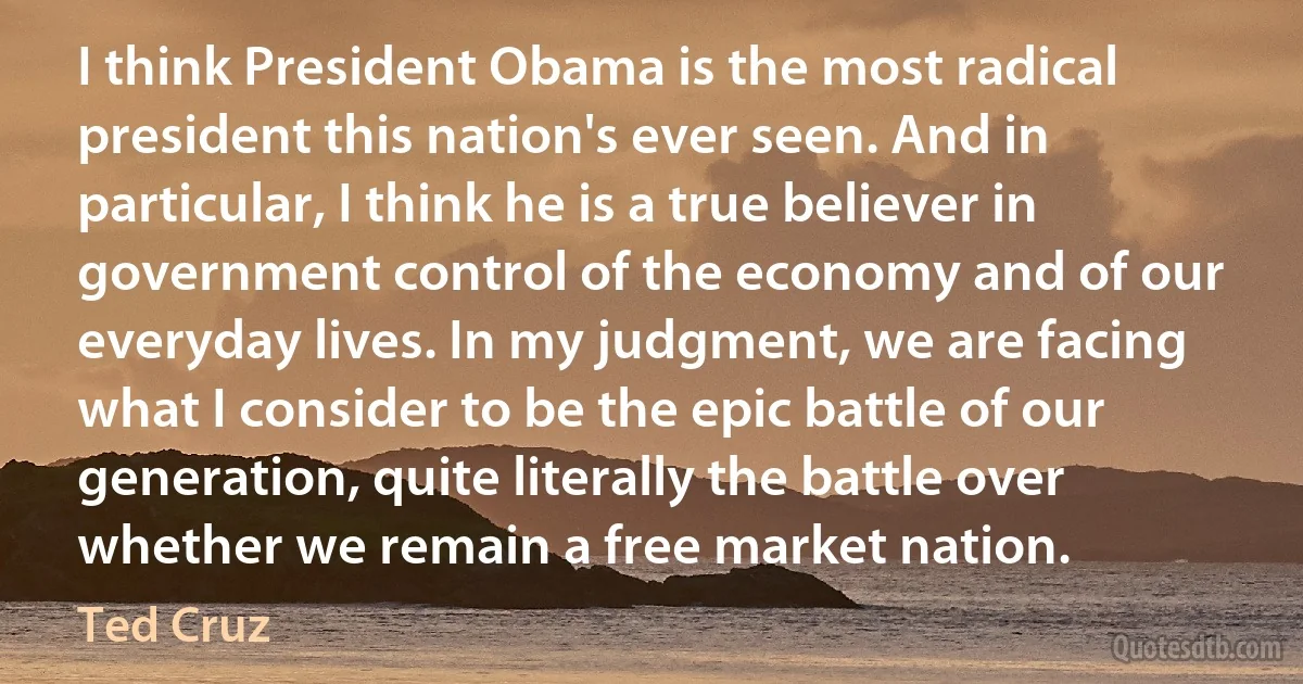 I think President Obama is the most radical president this nation's ever seen. And in particular, I think he is a true believer in government control of the economy and of our everyday lives. In my judgment, we are facing what I consider to be the epic battle of our generation, quite literally the battle over whether we remain a free market nation. (Ted Cruz)