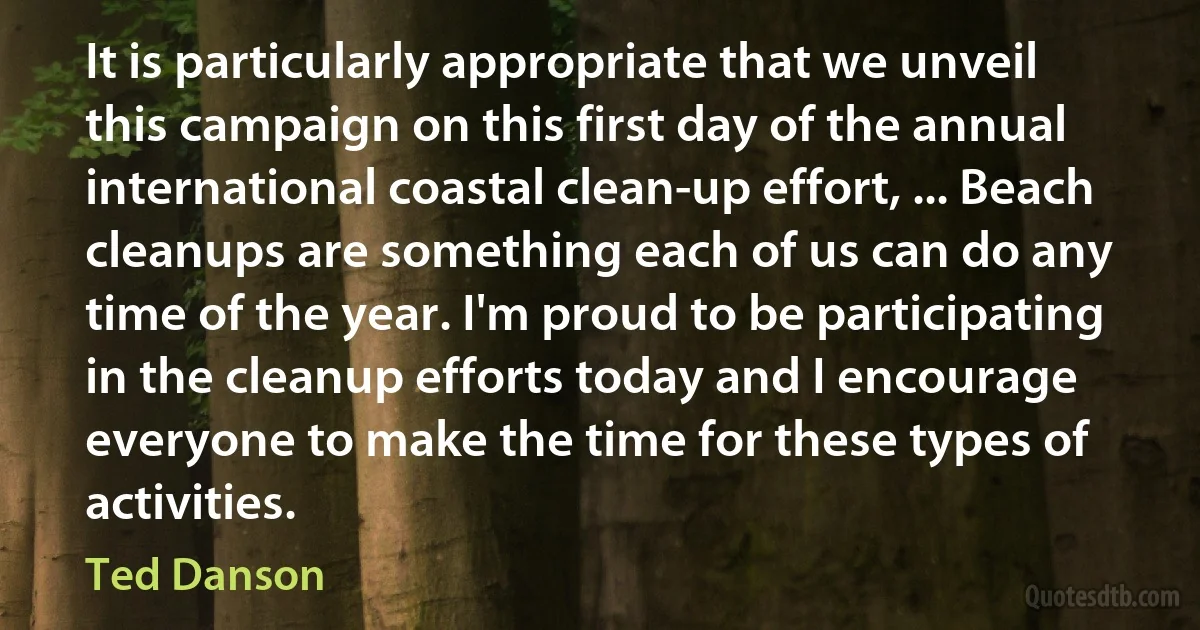 It is particularly appropriate that we unveil this campaign on this first day of the annual international coastal clean-up effort, ... Beach cleanups are something each of us can do any time of the year. I'm proud to be participating in the cleanup efforts today and I encourage everyone to make the time for these types of activities. (Ted Danson)