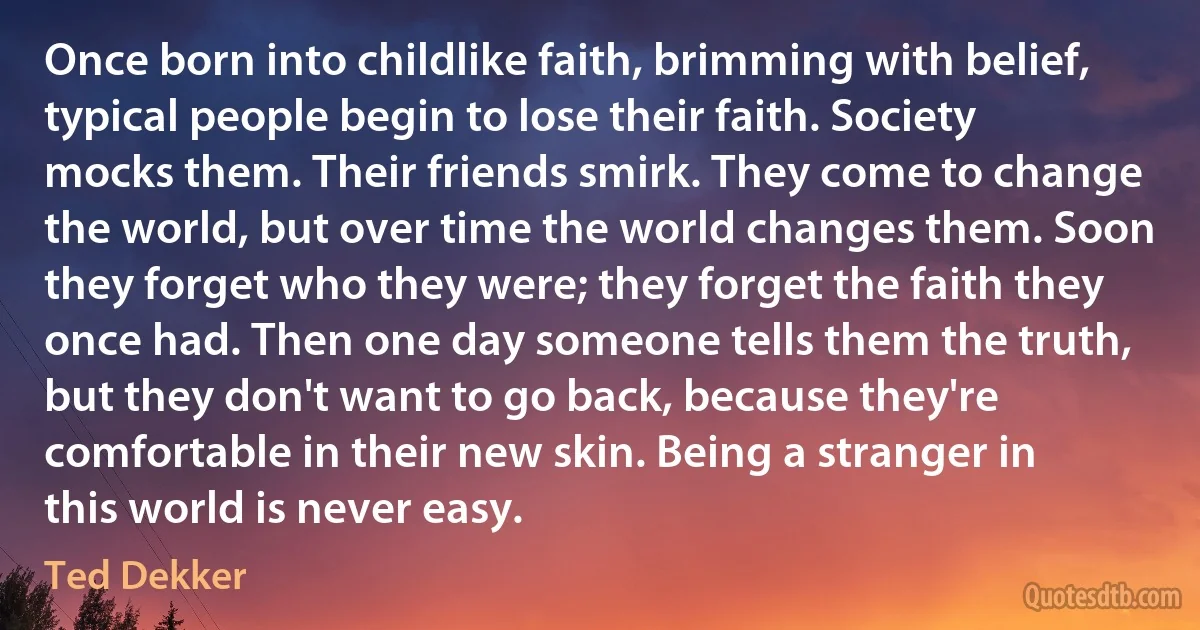 Once born into childlike faith, brimming with belief, typical people begin to lose their faith. Society mocks them. Their friends smirk. They come to change the world, but over time the world changes them. Soon they forget who they were; they forget the faith they once had. Then one day someone tells them the truth, but they don't want to go back, because they're comfortable in their new skin. Being a stranger in this world is never easy. (Ted Dekker)