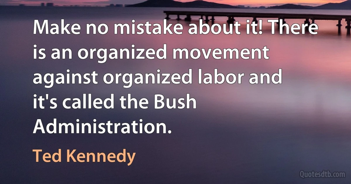 Make no mistake about it! There is an organized movement against organized labor and it's called the Bush Administration. (Ted Kennedy)