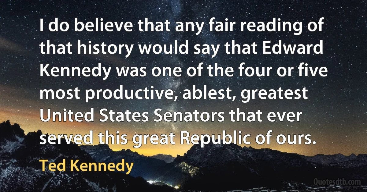 I do believe that any fair reading of that history would say that Edward Kennedy was one of the four or five most productive, ablest, greatest United States Senators that ever served this great Republic of ours. (Ted Kennedy)