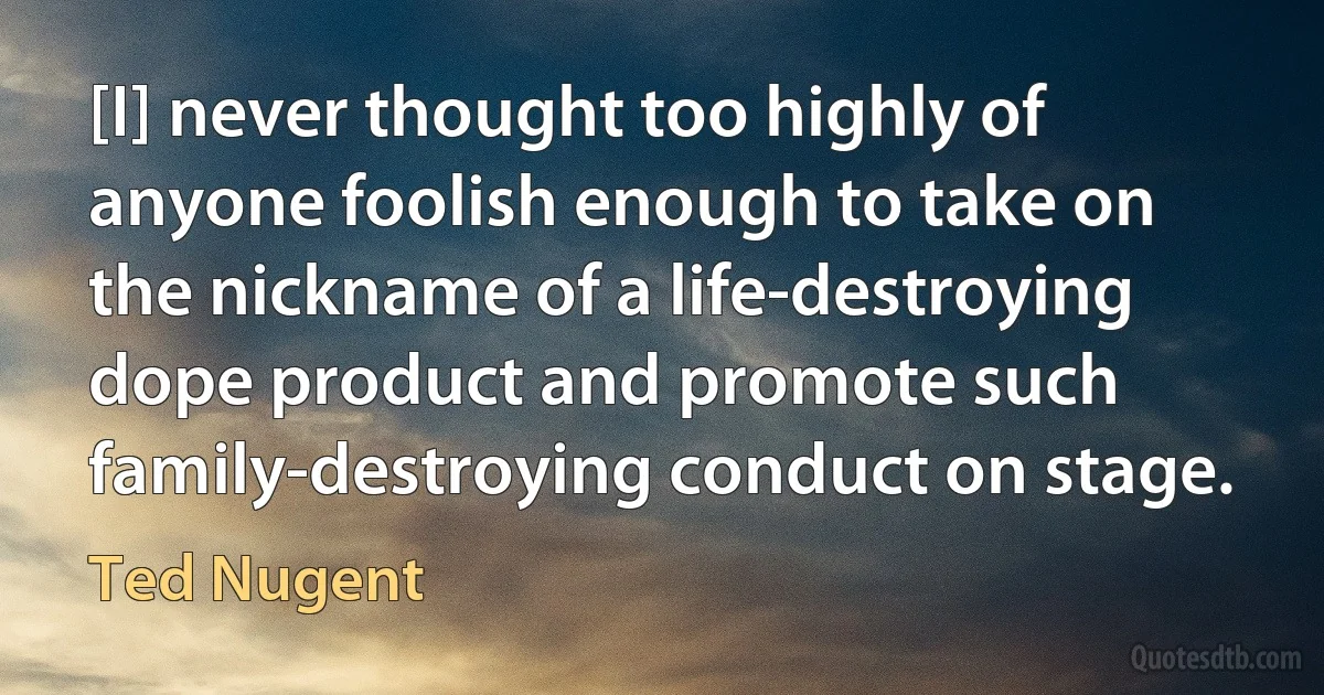 [I] never thought too highly of anyone foolish enough to take on the nickname of a life-destroying dope product and promote such family-destroying conduct on stage. (Ted Nugent)