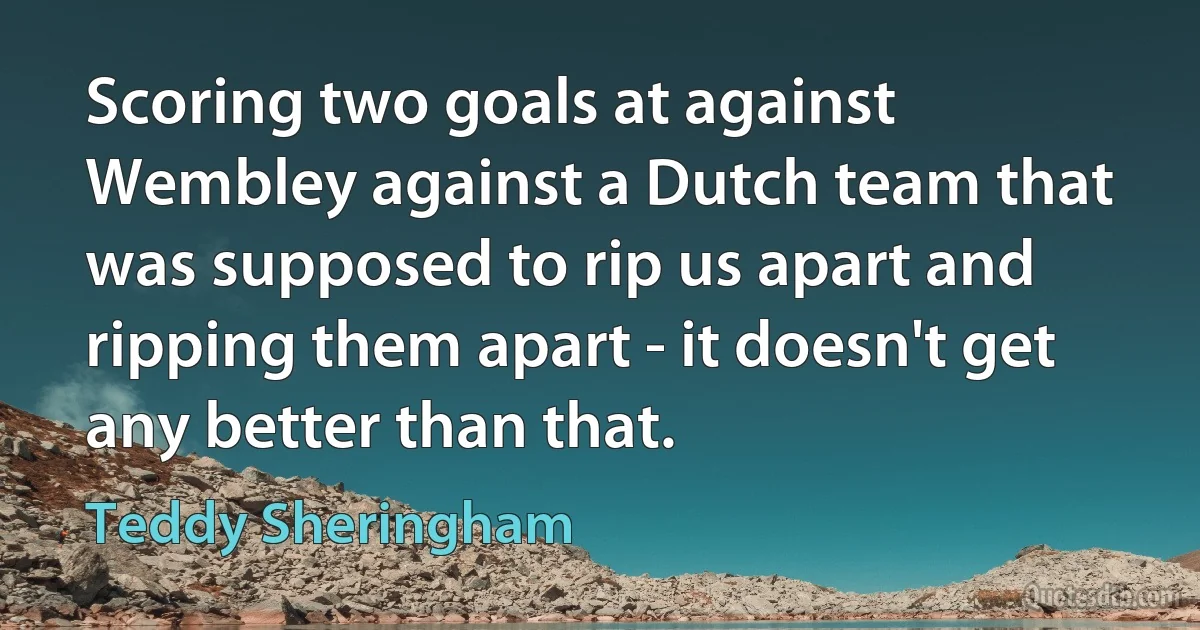 Scoring two goals at against Wembley against a Dutch team that was supposed to rip us apart and ripping them apart - it doesn't get any better than that. (Teddy Sheringham)