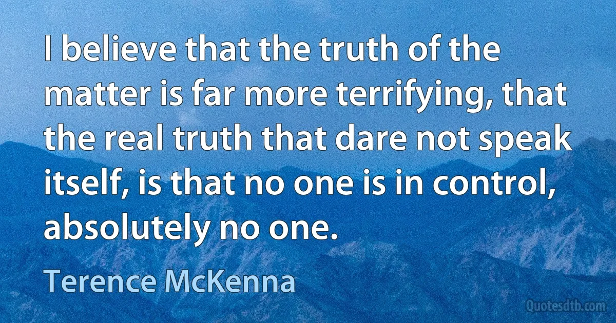 I believe that the truth of the matter is far more terrifying, that the real truth that dare not speak itself, is that no one is in control, absolutely no one. (Terence McKenna)