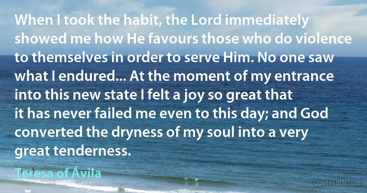 When I took the habit, the Lord immediately showed me how He favours those who do violence to themselves in order to serve Him. No one saw what I endured... At the moment of my entrance into this new state I felt a joy so great that it has never failed me even to this day; and God converted the dryness of my soul into a very great tenderness. (Teresa of Ávila)