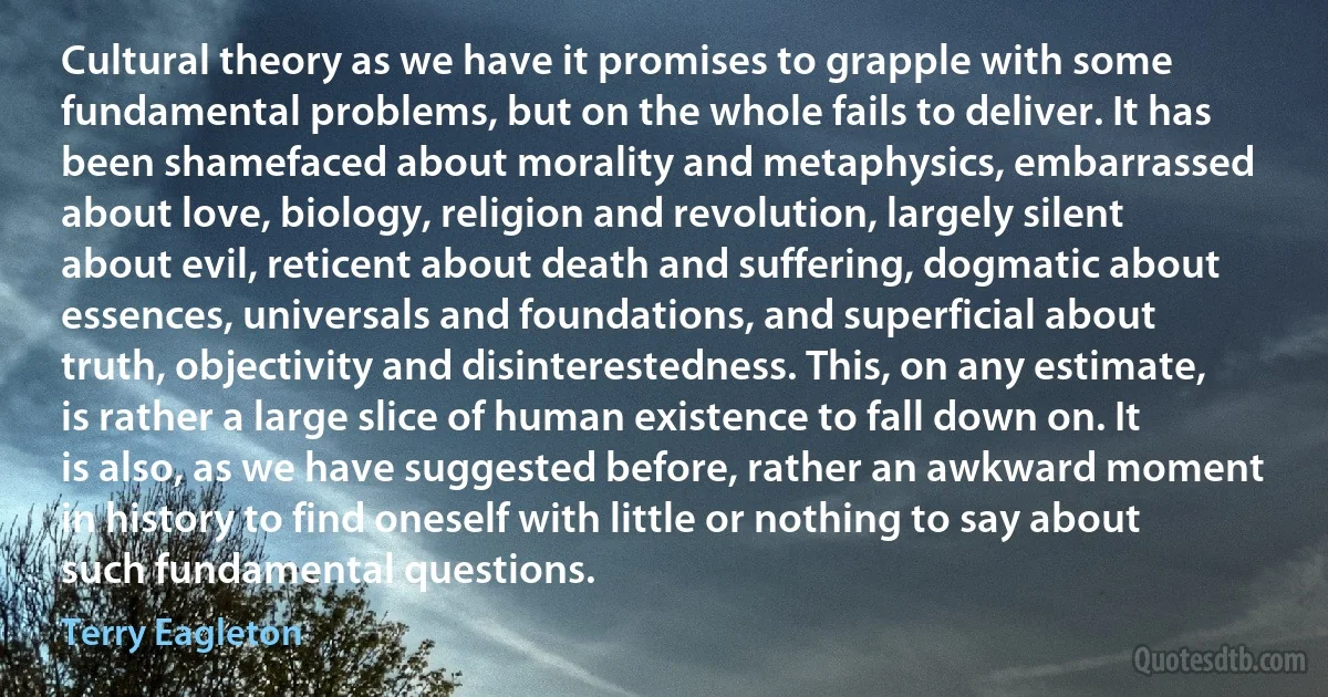 Cultural theory as we have it promises to grapple with some fundamental problems, but on the whole fails to deliver. It has been shamefaced about morality and metaphysics, embarrassed about love, biology, religion and revolution, largely silent about evil, reticent about death and suffering, dogmatic about essences, universals and foundations, and superficial about truth, objectivity and disinterestedness. This, on any estimate, is rather a large slice of human existence to fall down on. It is also, as we have suggested before, rather an awkward moment in history to find oneself with little or nothing to say about such fundamental questions. (Terry Eagleton)