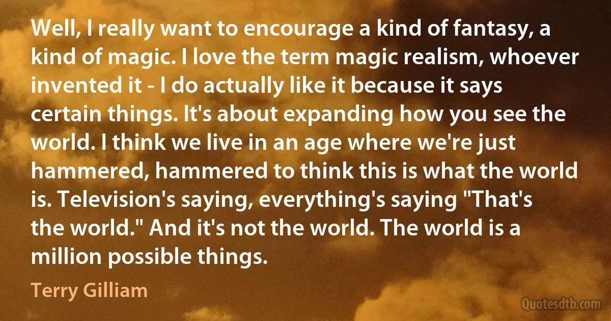 Well, I really want to encourage a kind of fantasy, a kind of magic. I love the term magic realism, whoever invented it - I do actually like it because it says certain things. It's about expanding how you see the world. I think we live in an age where we're just hammered, hammered to think this is what the world is. Television's saying, everything's saying "That's the world." And it's not the world. The world is a million possible things. (Terry Gilliam)