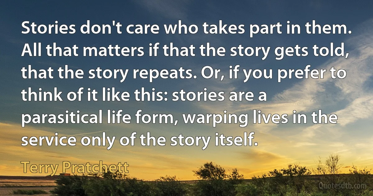 Stories don't care who takes part in them. All that matters if that the story gets told, that the story repeats. Or, if you prefer to think of it like this: stories are a parasitical life form, warping lives in the service only of the story itself. (Terry Pratchett)