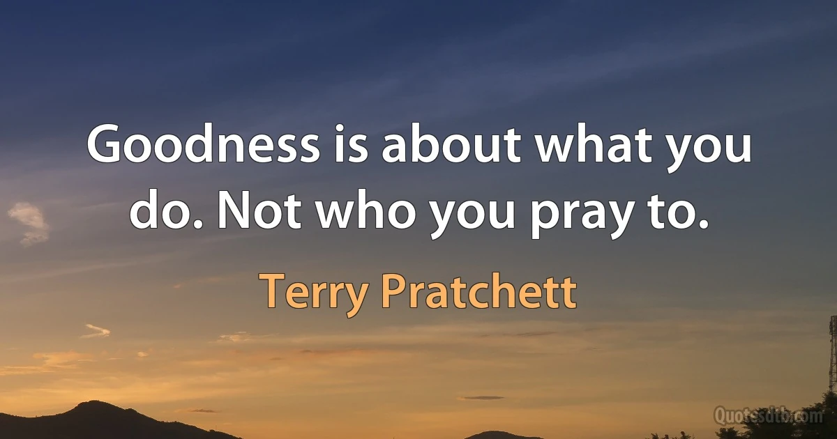 Goodness is about what you do. Not who you pray to. (Terry Pratchett)