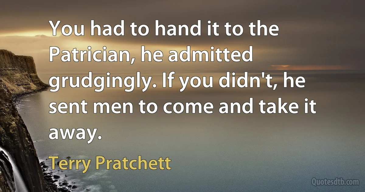 You had to hand it to the Patrician, he admitted grudgingly. If you didn't, he sent men to come and take it away. (Terry Pratchett)