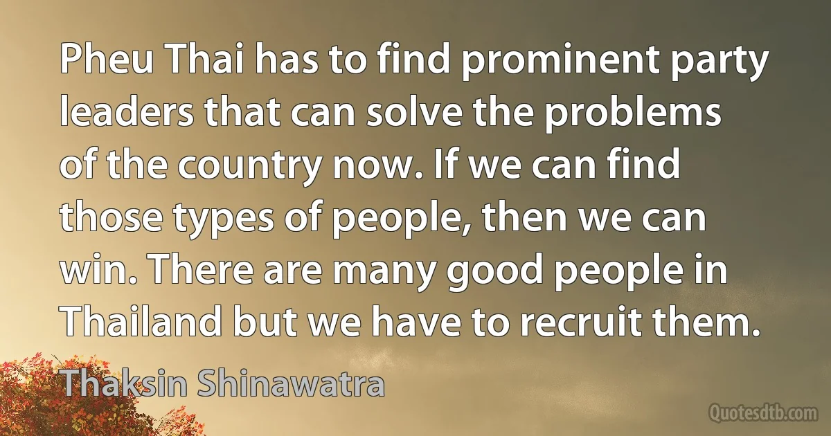 Pheu Thai has to find prominent party leaders that can solve the problems of the country now. If we can find those types of people, then we can win. There are many good people in Thailand but we have to recruit them. (Thaksin Shinawatra)