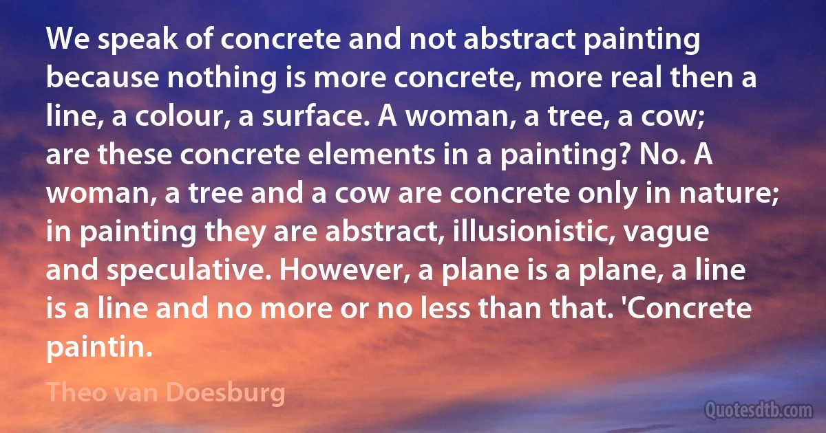 We speak of concrete and not abstract painting because nothing is more concrete, more real then a line, a colour, a surface. A woman, a tree, a cow; are these concrete elements in a painting? No. A woman, a tree and a cow are concrete only in nature; in painting they are abstract, illusionistic, vague and speculative. However, a plane is a plane, a line is a line and no more or no less than that. 'Concrete paintin. (Theo van Doesburg)