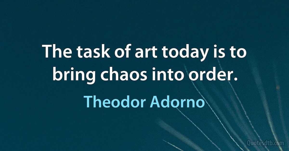 The task of art today is to bring chaos into order. (Theodor Adorno)