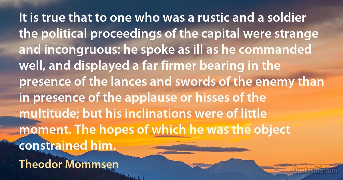 It is true that to one who was a rustic and a soldier the political proceedings of the capital were strange and incongruous: he spoke as ill as he commanded well, and displayed a far firmer bearing in the presence of the lances and swords of the enemy than in presence of the applause or hisses of the multitude; but his inclinations were of little moment. The hopes of which he was the object constrained him. (Theodor Mommsen)