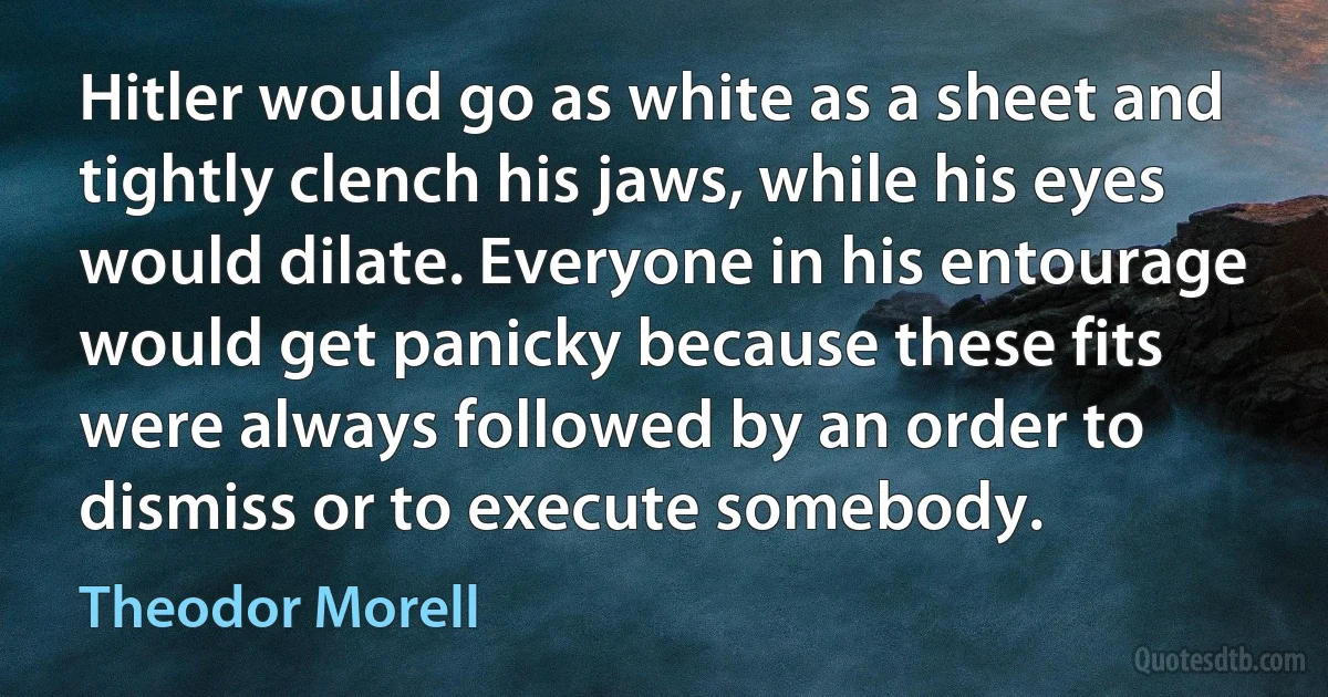 Hitler would go as white as a sheet and tightly clench his jaws, while his eyes would dilate. Everyone in his entourage would get panicky because these fits were always followed by an order to dismiss or to execute somebody. (Theodor Morell)