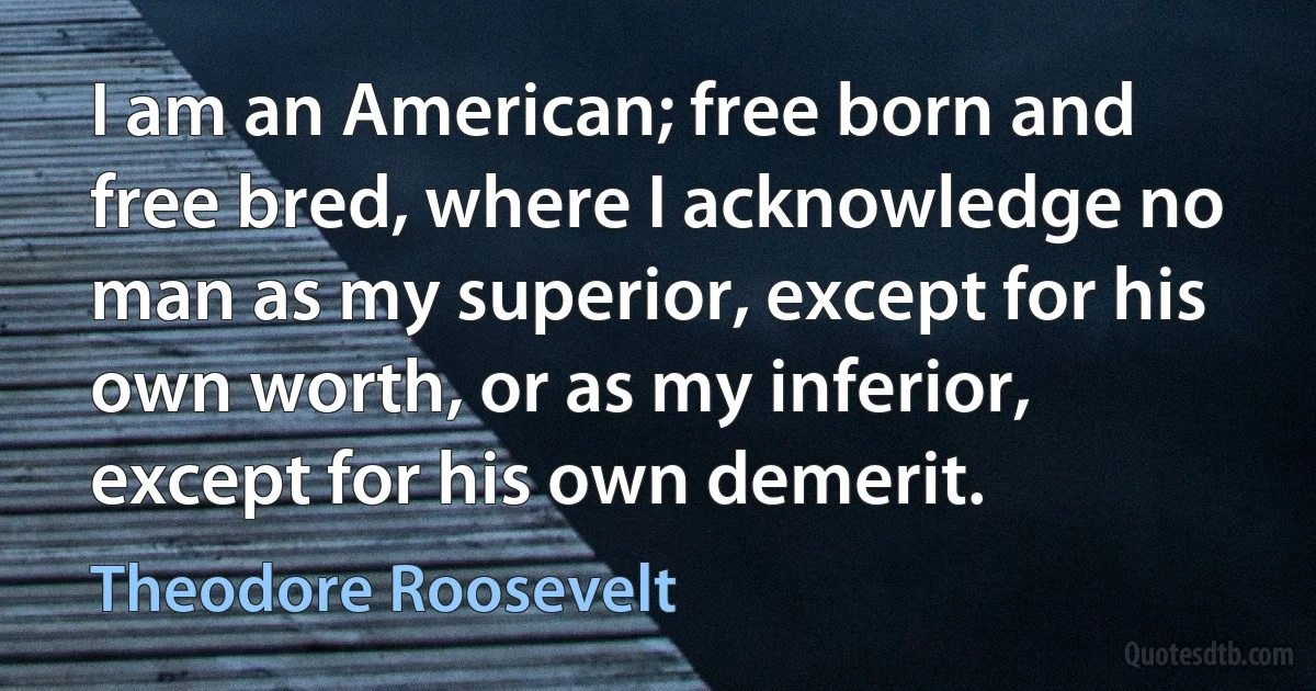 I am an American; free born and free bred, where I acknowledge no man as my superior, except for his own worth, or as my inferior, except for his own demerit. (Theodore Roosevelt)