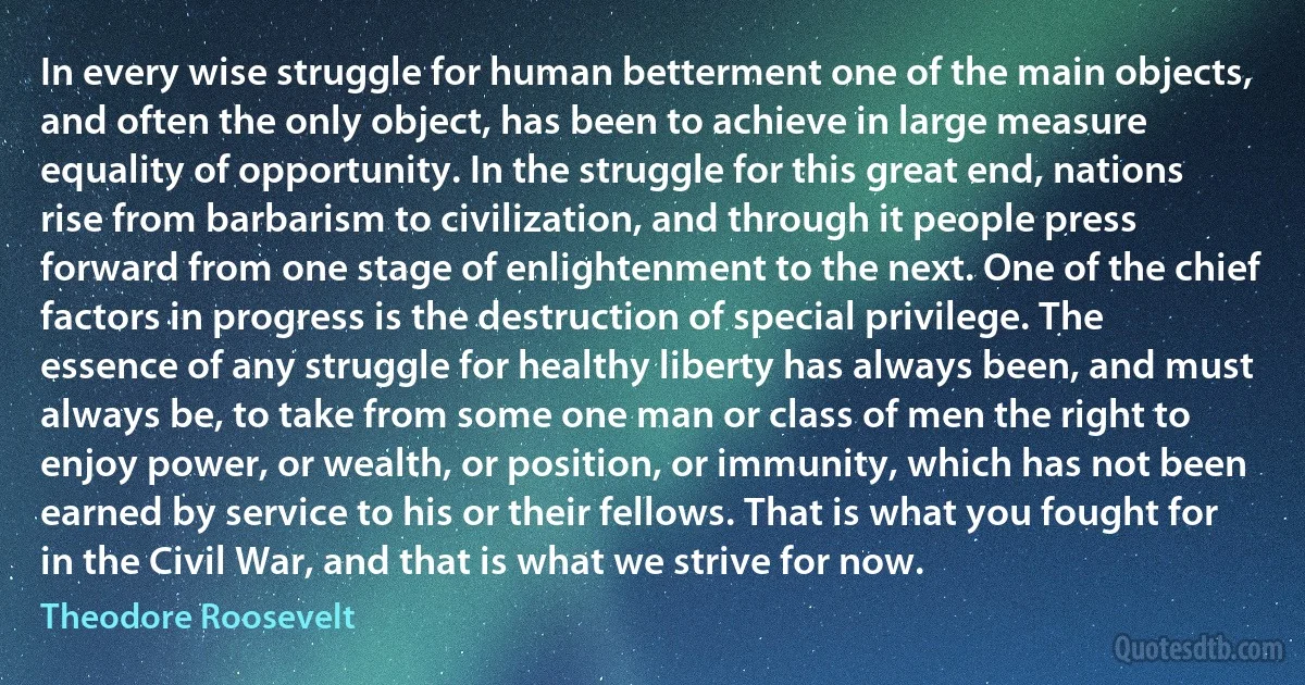 In every wise struggle for human betterment one of the main objects, and often the only object, has been to achieve in large measure equality of opportunity. In the struggle for this great end, nations rise from barbarism to civilization, and through it people press forward from one stage of enlightenment to the next. One of the chief factors in progress is the destruction of special privilege. The essence of any struggle for healthy liberty has always been, and must always be, to take from some one man or class of men the right to enjoy power, or wealth, or position, or immunity, which has not been earned by service to his or their fellows. That is what you fought for in the Civil War, and that is what we strive for now. (Theodore Roosevelt)