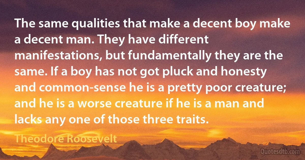 The same qualities that make a decent boy make a decent man. They have different manifestations, but fundamentally they are the same. If a boy has not got pluck and honesty and common-sense he is a pretty poor creature; and he is a worse creature if he is a man and lacks any one of those three traits. (Theodore Roosevelt)