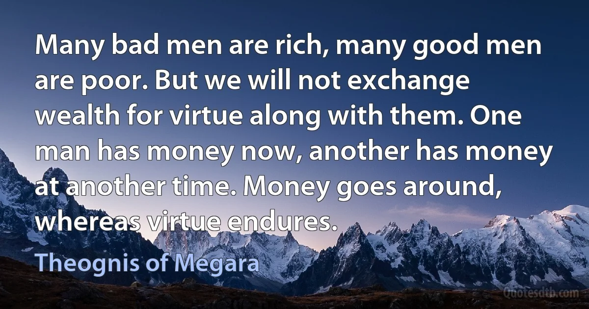 Many bad men are rich, many good men are poor. But we will not exchange wealth for virtue along with them. One man has money now, another has money at another time. Money goes around, whereas virtue endures. (Theognis of Megara)