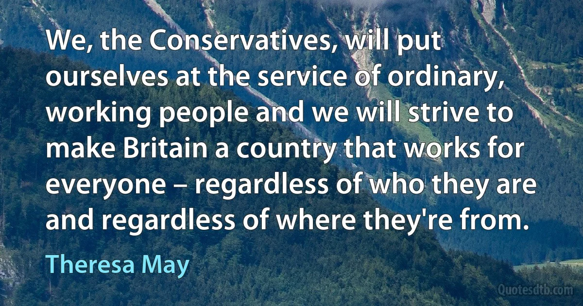 We, the Conservatives, will put ourselves at the service of ordinary, working people and we will strive to make Britain a country that works for everyone – regardless of who they are and regardless of where they're from. (Theresa May)