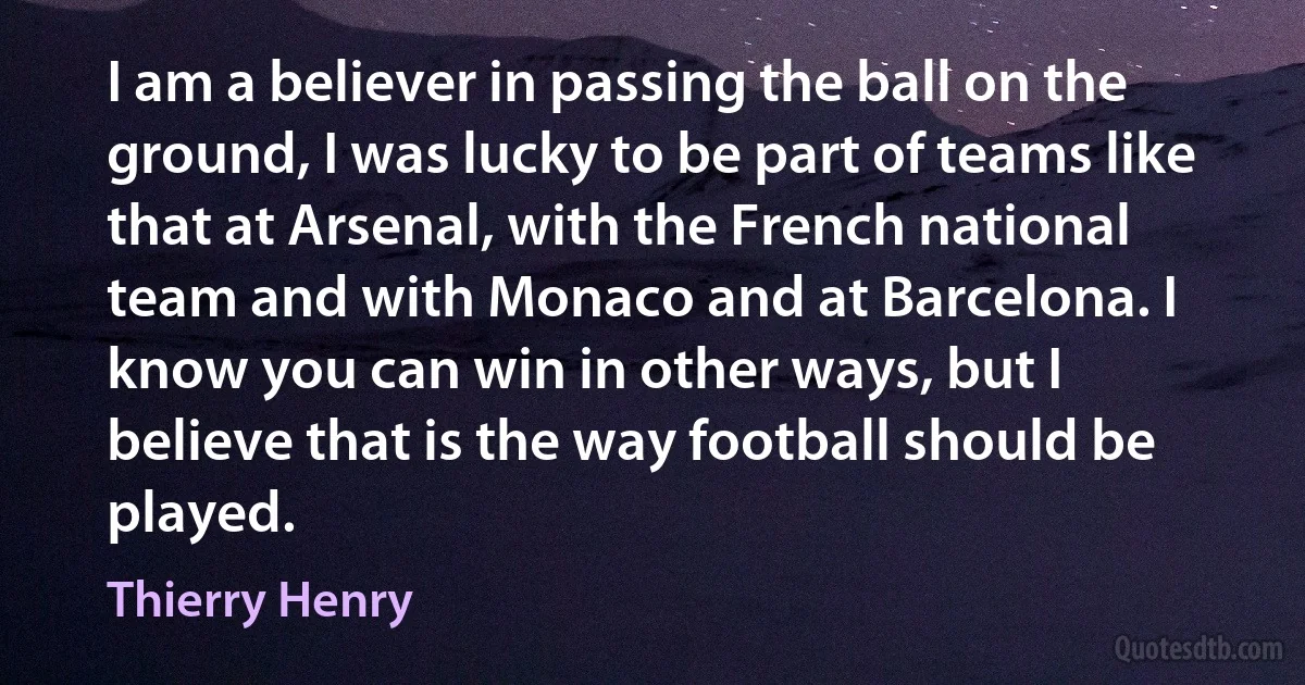 I am a believer in passing the ball on the ground, I was lucky to be part of teams like that at Arsenal, with the French national team and with Monaco and at Barcelona. I know you can win in other ways, but I believe that is the way football should be played. (Thierry Henry)