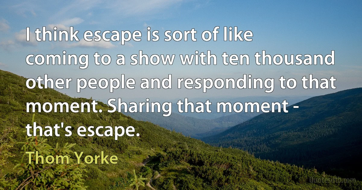 I think escape is sort of like coming to a show with ten thousand other people and responding to that moment. Sharing that moment - that's escape. (Thom Yorke)