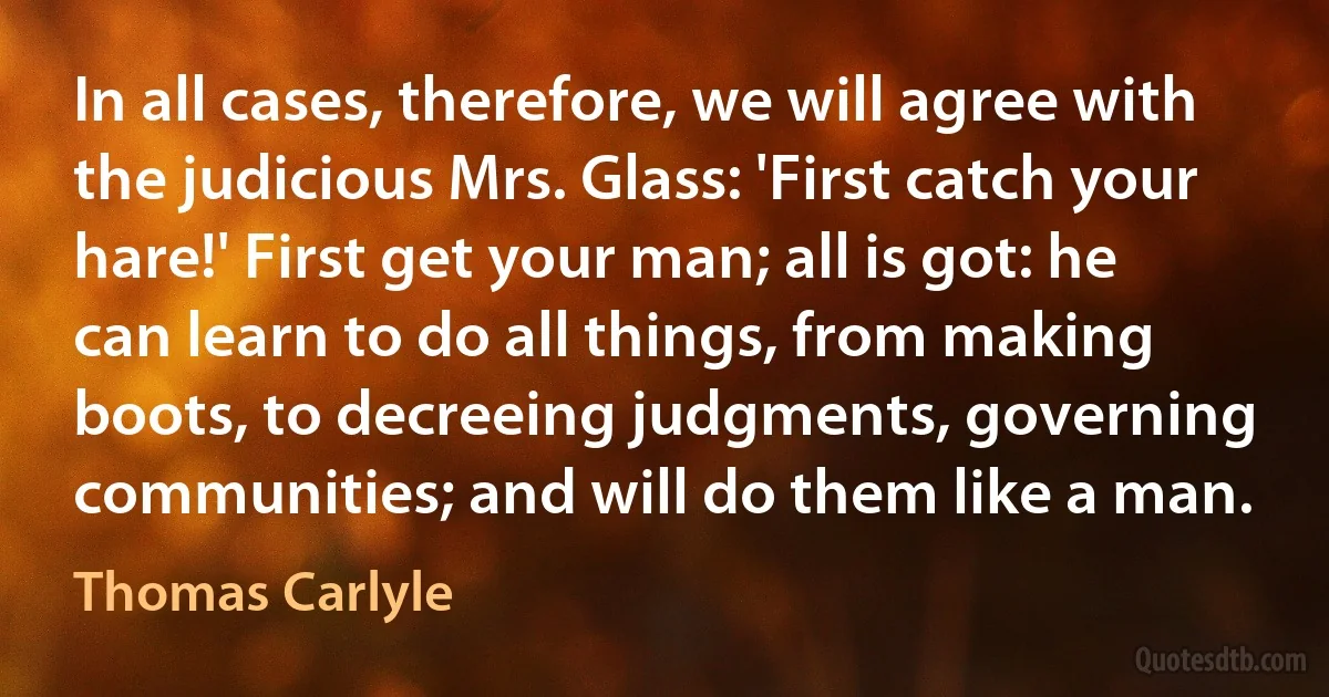 In all cases, therefore, we will agree with the judicious Mrs. Glass: 'First catch your hare!' First get your man; all is got: he can learn to do all things, from making boots, to decreeing judgments, governing communities; and will do them like a man. (Thomas Carlyle)