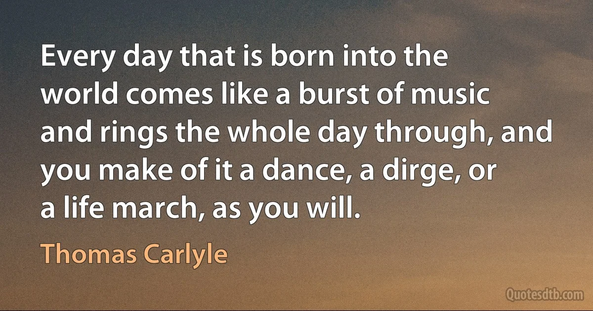 Every day that is born into the world comes like a burst of music and rings the whole day through, and you make of it a dance, a dirge, or a life march, as you will. (Thomas Carlyle)