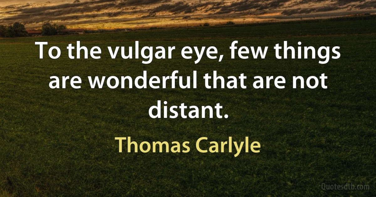 To the vulgar eye, few things are wonderful that are not distant. (Thomas Carlyle)