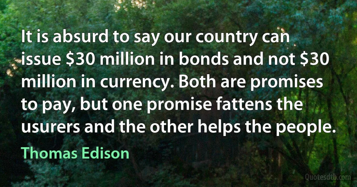 It is absurd to say our country can issue $30 million in bonds and not $30 million in currency. Both are promises to pay, but one promise fattens the usurers and the other helps the people. (Thomas Edison)