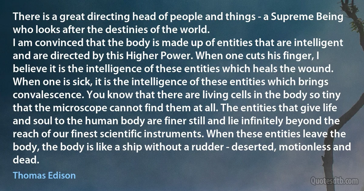 There is a great directing head of people and things - a Supreme Being who looks after the destinies of the world.
I am convinced that the body is made up of entities that are intelligent and are directed by this Higher Power. When one cuts his finger, I believe it is the intelligence of these entities which heals the wound. When one is sick, it is the intelligence of these entities which brings convalescence. You know that there are living cells in the body so tiny that the microscope cannot find them at all. The entities that give life and soul to the human body are finer still and lie infinitely beyond the reach of our finest scientific instruments. When these entities leave the body, the body is like a ship without a rudder - deserted, motionless and dead. (Thomas Edison)