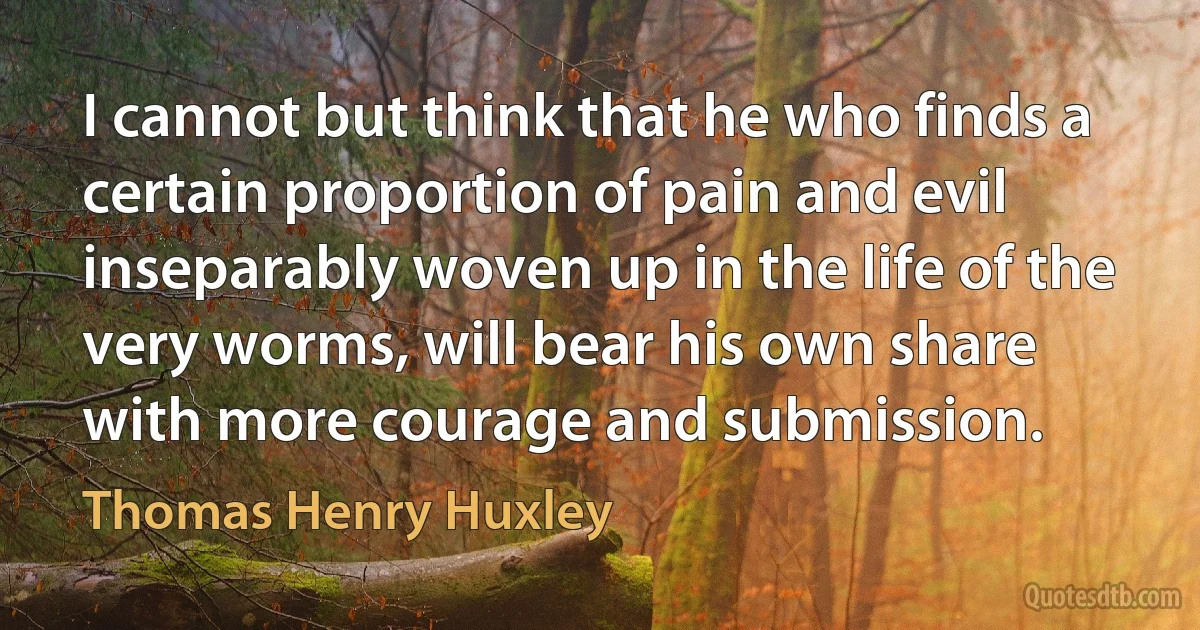 I cannot but think that he who finds a certain proportion of pain and evil inseparably woven up in the life of the very worms, will bear his own share with more courage and submission. (Thomas Henry Huxley)