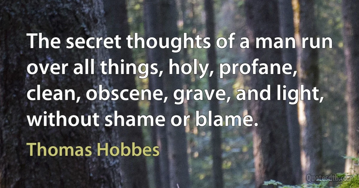 The secret thoughts of a man run over all things, holy, profane, clean, obscene, grave, and light, without shame or blame. (Thomas Hobbes)