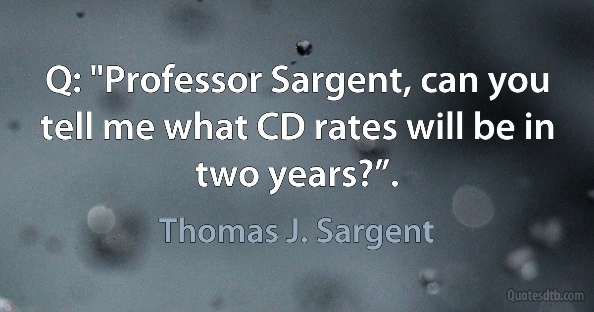 Q: "Professor Sargent, can you tell me what CD rates will be in two years?”. (Thomas J. Sargent)