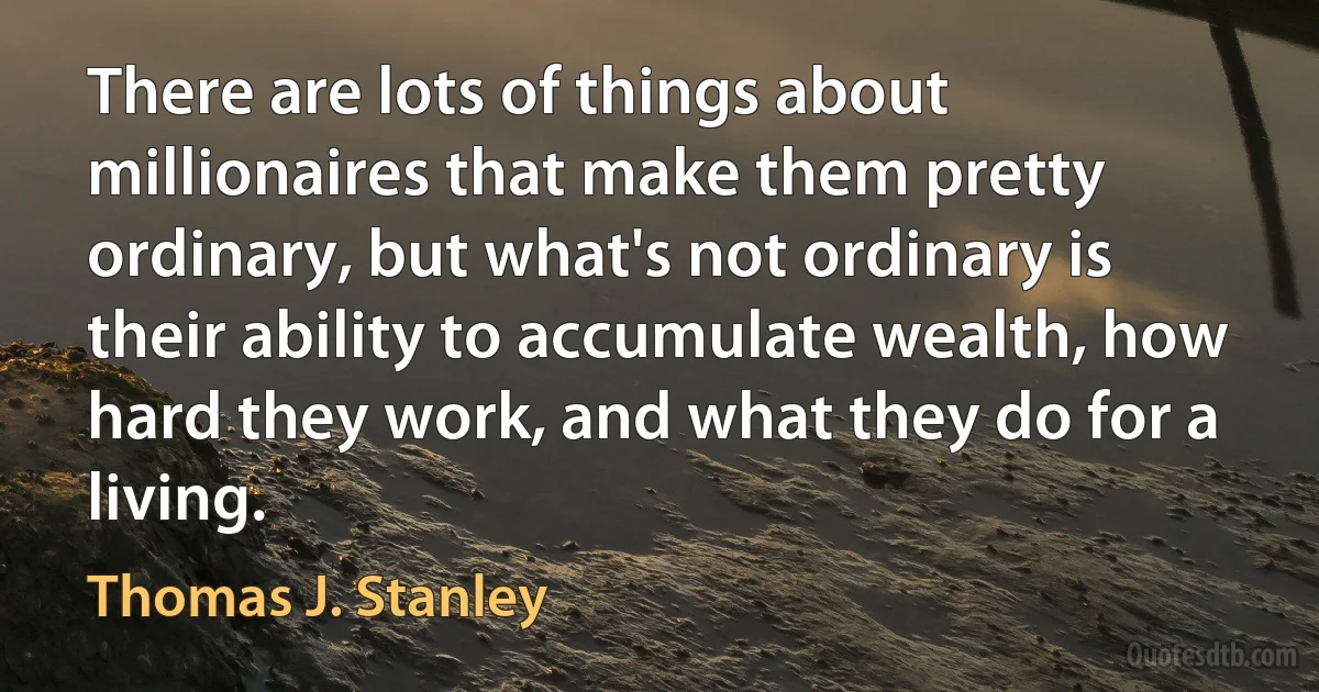 There are lots of things about millionaires that make them pretty ordinary, but what's not ordinary is their ability to accumulate wealth, how hard they work, and what they do for a living. (Thomas J. Stanley)