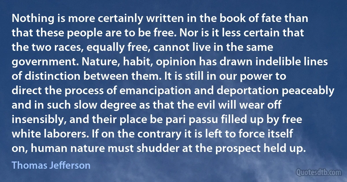 Nothing is more certainly written in the book of fate than that these people are to be free. Nor is it less certain that the two races, equally free, cannot live in the same government. Nature, habit, opinion has drawn indelible lines of distinction between them. It is still in our power to direct the process of emancipation and deportation peaceably and in such slow degree as that the evil will wear off insensibly, and their place be pari passu filled up by free white laborers. If on the contrary it is left to force itself on, human nature must shudder at the prospect held up. (Thomas Jefferson)