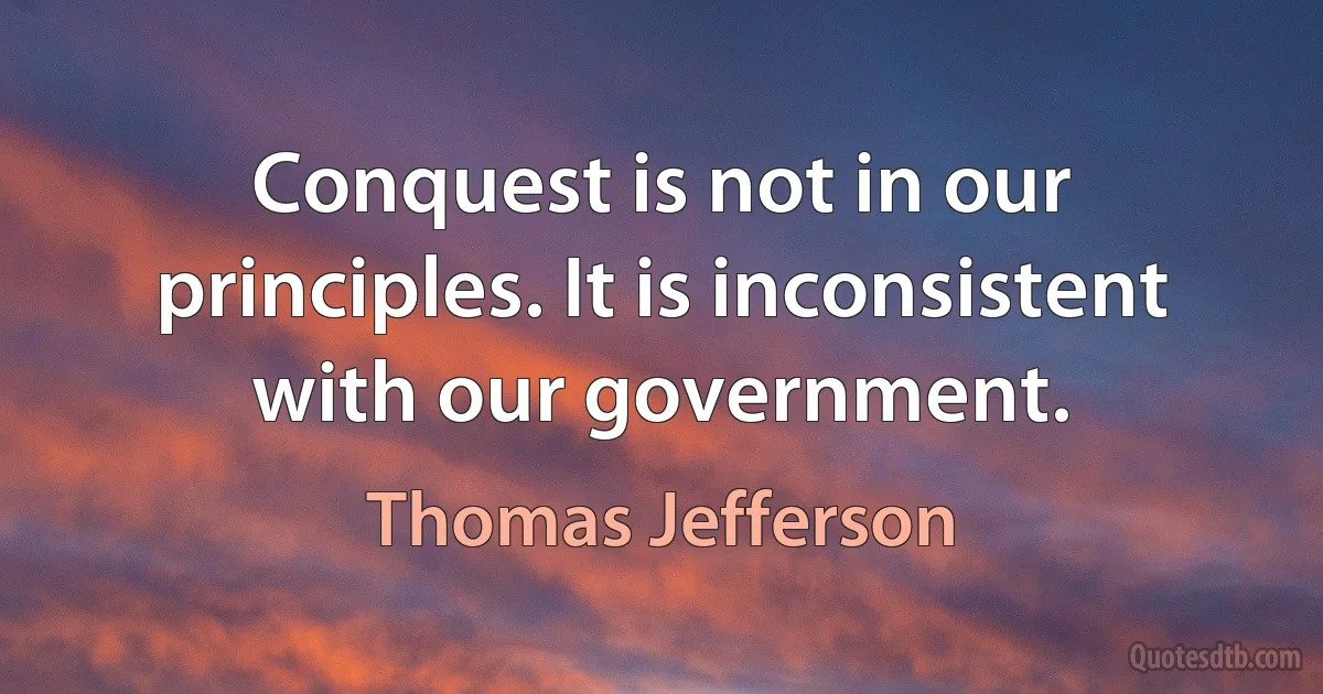 Conquest is not in our principles. It is inconsistent with our government. (Thomas Jefferson)