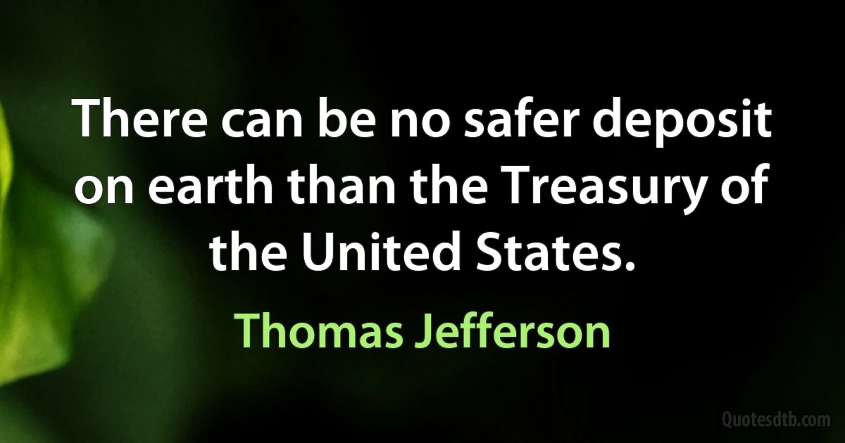 There can be no safer deposit on earth than the Treasury of the United States. (Thomas Jefferson)