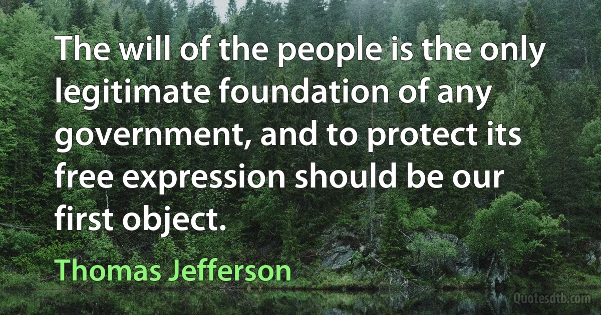 The will of the people is the only legitimate foundation of any government, and to protect its free expression should be our first object. (Thomas Jefferson)