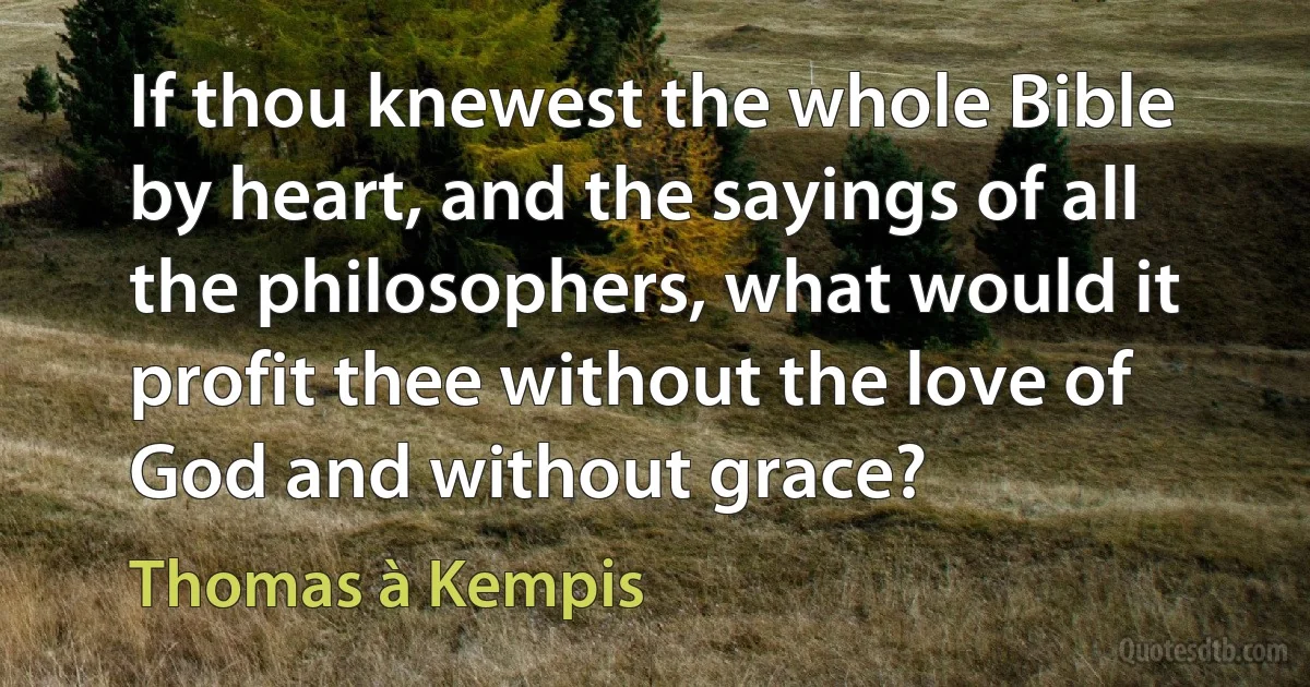 If thou knewest the whole Bible by heart, and the sayings of all the philosophers, what would it profit thee without the love of God and without grace? (Thomas à Kempis)