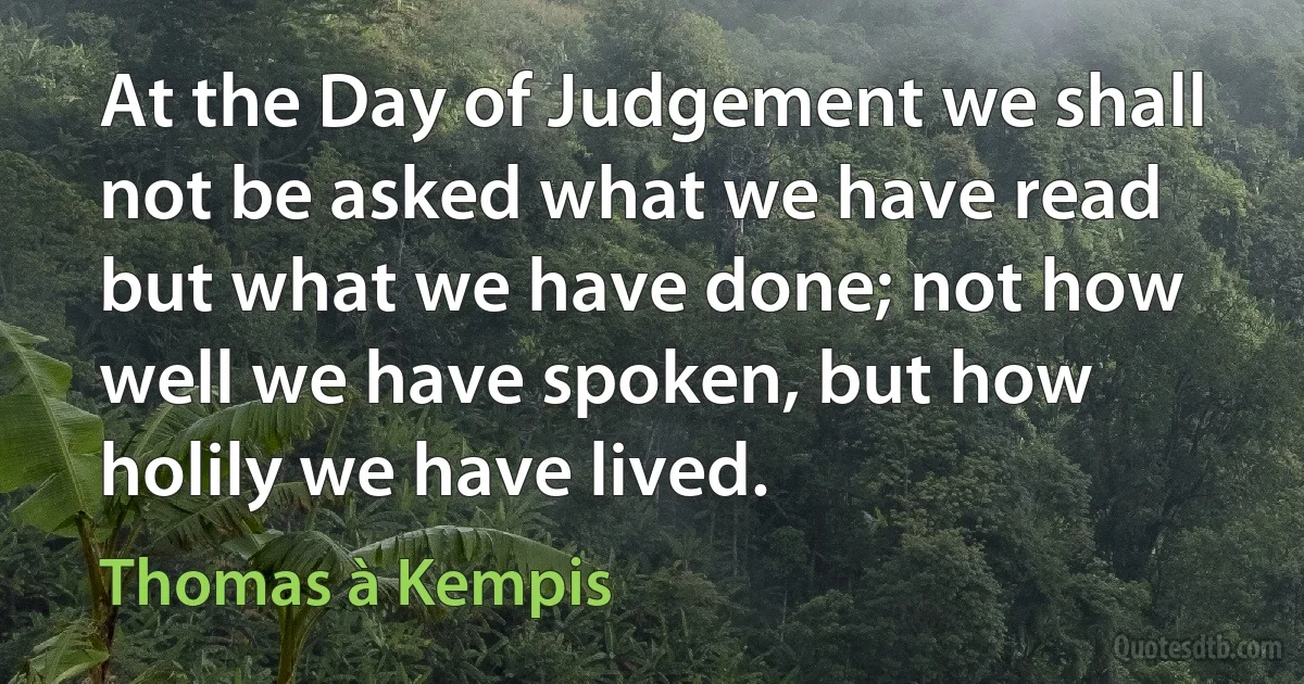 At the Day of Judgement we shall not be asked what we have read but what we have done; not how well we have spoken, but how holily we have lived. (Thomas à Kempis)